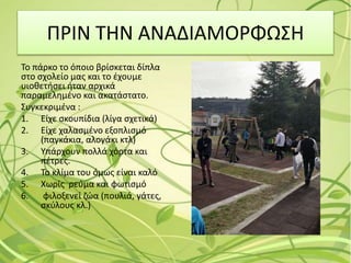 ΠΡΙΝ ΤΗΝ ΑΝΑΔΙΑΜΟΡΦΩΣΗ
Το πάρκο το όποιο βρίσκεται δίπλα
στο σχολείο μας και το έχουμε
υιοθετήσει ήταν αρχικά
παραμελημένο και ακατάστατο.
Συγκεκριμένα :
1. Είχε σκουπίδια (λίγα σχετικά)
2. Είχε χαλασμένο εξοπλισμό
(παγκάκια, αλογάκι κτλ)
3. Υπάρχουν πολλά χόρτα και
πέτρες.
4. Το κλίμα του όμως είναι καλό
5. Χωρίς ρεύμα και φωτισμό
6. φιλοξενεί ζώα (πουλιά, γάτες,
σκύλους κλ.)
 