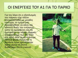 ΟΙ ΕΝΕΡΓΕΙΕΣ ΤΟΥ Α1 ΓΙΑ ΤΟ ΠΑΡΚΟ
Για τον λόγο ότι ο εξοπλισμός
του πάρκου είχε πλέον
αποκατασταθεί με μεγάλη
επιτυχία, το τμήμα μας
προσφέρθηκε να κάνει και
κάποιες δικές του ενέργειες
ώστε να ομορφύνει και να
ζωντανέψει το πάρκο .Αρχικά
αποφασίσαμε πως θα ήταν
μια καλή ιδέα να φυτέψουμε
κάποια φυτά. Για αυτή τη
δουλεία όμως χρειάζονταν
ικανά χέρια τα όποια
διαθέταμε (δείτε εικόνα)
 