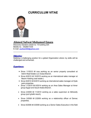 CURRICULUM VITAE
Ahmed Safwat Mohamed EmaraAhmed Safwat Mohamed Emara
Discovery Gardens street no: 10 building 225
Mobile no. : 0528617334
E-mail: asafwat368@yahoo.com
Objective:Objective:
Seeking a challenging position for a global Organization where my skills will be
challenged and enhanced.
Experience:Experience:
• Since 11/2015 till now working as an senior property consultant at
Admri Real Estate LLC Dubai Branch.
• Since 6/2015 till 10/2015 working as an international sales manager at
Maxim Holding (real estate )
• Since 6/2014 till 6/2015 working as international sales manager at Hyde
park properties.
• Since 11/2010 till 6/2014 working as an Area Sales Manager at Amer
group Egypt and Saudi Arabia Branch.
• Since 2/2009 till 11/2010 working as a sales supervisor at Alkharafy
group (port ghalib resort).
• Since 3/2008 till 2/2009 working as a relationship officer at Damac
properties.
• Since 6/2006 till 3/2008 working as a Senior Sales Executive in the field
 