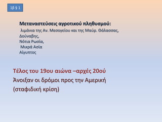 Μεταναστεύσεις αγροτικού πληθυσμού:
λιμάνια της Αν. Μεσογείου και της Μαύρ. Θάλασσας,
Δούναβης,
Νότια Ρωσία,
Μικρά Ασία
Αίγυπτος
Τέλος του 19ου αιώνα –αρχές 20ού
Άνοιξαν οι δρόμοι προς την Αμερική
(σταφιδική κρίση)
1β § 1
 