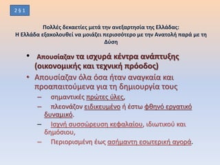 Πολλές δεκαετίες μετά την ανεξαρτησία της Ελλάδας:
Η Ελλάδα εξακολουθεί να μοιάζει περισσότερο με την Ανατολή παρά με τη
Δύση
• Απουσίαζαν τα ισχυρά κέντρα ανάπτυξης
(οικονομικής και τεχνική πρόοδος)
• Απουσίαζαν όλα όσα ήταν αναγκαία και
προαπαιτούμενα για τη δημιουργία τους
– σημαντικές πρώτες ύλες,
– πλεονάζον ειδικευμένο ή έστω φθηνό εργατικό
δυναμικό.
– Ισχνή συσσώρευση κεφαλαίου, ιδιωτικού και
δημόσιου,
– Περιορισμένη έως ασήμαντη εσωτερική αγορά.
2 § 1
 