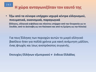 Η χώρα ανταγωνιζόταν τον εαυτό της
• Έξω από τα σύνορα υπήρχαν ισχυρά κέντρα ελληνισμού,
πνευματικά, οικονομικά, παραγωγικά
(Έλληνες, ελληνικά κεφάλαια και πλούτος υπήρχαν από την Ουκρανία ως το
Σουδάν, από το Δούναβη ως τον Καύκασο και από τη Σμύρνη ως την Κιλικία)
Για τους Έλληνες των περιοχών αυτών το μικρό ελληνικό
βασίλειο ήταν για πολλά χρόνια μια κακή ανάμνηση μάλλον,
ένας φτωχός και ίσως ανεπρόκοπος συγγενής.
Επιτυχίες Ελλήνων εξωτερικού ≠ ένδεια Ελλάδας
2 § 2
 