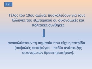 Τέλος του 19ου αιώνα: Δυσκολεύουν για τους
Έλληνες του εξωτερικού οι οικονομικές και
πολιτικές συνθήκες
ανακαλύπτουν τη σημασία που είχε η πατρίδα
(ασφαλές καταφύγιο - πεδίο ανάπτυξης
οικονομικών δραστηριοτήτων).
2 § 2
 