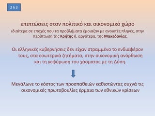 επιπτώσεις στον πολιτικό και οικονομικό χώρο
ιδιαίτερα σε εποχές που τα προβλήματα έμοιαζαν με ανοικτές πληγές, στην
περίπτωση της Κρήτης ή, αργότερα, της Μακεδονίας.
Οι ελληνικές κυβερνήσεις δεν είχαν στραμμένο το ενδιαφέρον
τους, στα εσωτερικά ζητήματα, στην οικονομική ανόρθωση
και τη γεφύρωση του χάσματος με τη Δύση.
Μεγάλωνε το κόστος των προσπαθειών καθιστώντας συχνά τις
οικονομικές πρωτοβουλίες έρμαια των εθνικών κρίσεων
2 § 3
 