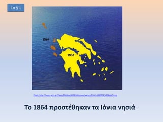 Το 1864 προστέθηκαν τα Ιόνια νησιά
Πηγή: http://users.sch.gr//ipap/Ellinikos%20Politismos/xartes/ELLAS-GREECE%20MAP.htm
1α § 1
 