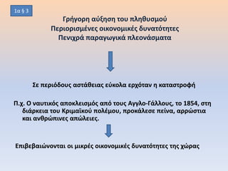 Γρήγορη αύξηση του πληθυσμού
Περιορισμένες οικονομικές δυνατότητες
Πενιχρά παραγωγικά πλεονάσματα
Σε περιόδους αστάθειας εύκολα ερχόταν η καταστροφή
Π.χ. Ο ναυτικός αποκλεισμός από τους Αγγλο-Γάλλους, το 1854, στη
διάρκεια του Κριμαϊκού πολέμου, προκάλεσε πείνα, αρρώστια
και ανθρώπινες απώλειες.
Επιβεβαιώνονται οι μικρές οικονομικές δυνατότητες της χώρας
1α § 3
 