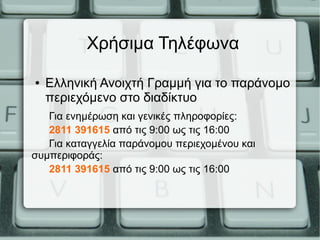 Χρήσιμα Τηλέφωνα
● Ελληνική Ανοιχτή Γραμμή για το παράνομο
περιεχόμενο στο διαδίκτυο
Για ενημέρωση και γενικές πληροφορίες:
2811 391615 από τις 9:00 ως τις 16:00
Για καταγγελία παράνομου περιεχομένου και
συμπεριφοράς:
2811 391615 από τις 9:00 ως τις 16:00
 