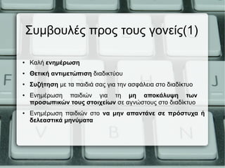Συμβουλές προς τους γονείς(1)
● Καλή ενημέρωση
● Θετική αντιμετώπιση διαδικτύου
● Συζήτηση με τα παιδιά σας για την ασφάλεια στο διαδίκτυο
● Ενημέρωση παιδιών για τη μη αποκάλυψη των
προσωπικών τους στοιχείων σε αγνώστους στο διαδίκτυο
● Ενημέρωση παιδιών στο να μην απαντάνε σε πρόστυχα ή
δελεαστικά μηνύματα
 