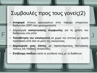 Συμβουλές προς τους γονείς(2)
●
Αναφορά τέτοιων κρουσμάτων στον πάροχο υπηρεσιών
διαδικτύου (ISP) που χρησιμοποιείτε
● Δημιουργία οικογενειακής συμφωνίας για τη χρήση του
διαδικτύου στο σπίτι
● Τοποθέτηση του υπολογιστή σε χώρο του σπιτιού με άμεση
πρόσβαση από όλα τα μέλη της οικογένειας
● Δημιουργία μιας λίστας με προτεινόμενους δικτυακούς
τόπους και παιδικές ιστοσελίδες
● Επίβλεψη παιδιών κατά τη σύνδεσή τους με το διαδίκτυο
 