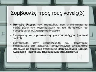 Συμβουλές προς τους γονείς(3)
● Τακτικός έλεγχος των ιστοσελίδων που επισκέπτονται τα
παιδιά μέσω των «Αγαπημένων» και του «Ιστορικού» του
προγράμματος φυλλομετρητή (browser)
● Ενημερωση και εγκατάσταση γονικού ελέγχου (parental
control)
● Συστρατευση στην καταπολέμηση του παράνομου
περιεχομένου στο διαδίκτυο, καταγγέλλοντας οποιαδήποτε
ιστοσελίδα με παράνομο περιεχόμενο στην Ελληνική Γραμμή
Αναφοράς Παράνομου Περιεχομένου στο Διαδίκτυο
 
