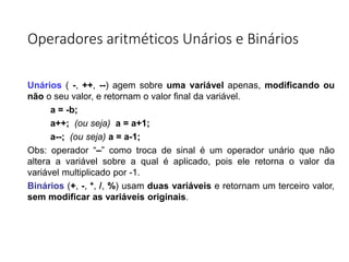 Operadores aritméticos Unários e Binários
Unários ( -, ++, --) agem sobre uma variável apenas, modificando ou
não o seu valor, e retornam o valor final da variável.
a = -b;
a++; (ou seja) a = a+1;
a--; (ou seja) a = a-1;
Obs: operador “–” como troca de sinal é um operador unário que não
altera a variável sobre a qual é aplicado, pois ele retorna o valor da
variável multiplicado por -1.
Binários (+, -, *, /, %) usam duas variáveis e retornam um terceiro valor,
sem modificar as variáveis originais.
 