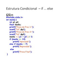 Estrutura Condicional – if ... else
C/C++
#include<stdio.h>
int main() {
int p1,p2;
float media;
printf("Prova de Frec 1=");
scanf("%d",&p1);
printf("Prova de Frec 2=");
scanf("%d",&p2);
media = ( p1 + p2 ) / 2;
if (media >= 14)
printf("Aprovado");
else if (media < 7)
printf("Reprovado");
else
printf("Prova Final");
}
 