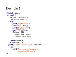 Exemplo 1
#include<stdio.h>
int main() {
int idade , contador=0, i;
float altura , soma= 0;
do {
printf("Digite idade=");
scanf("%d",&idade);
printf("Digite altura=");
scanf("%f",&altura);
if (idade > 50){
soma = soma + altura;
contador = contador + 1;
}
} while (idade>0);
if (contador > 0)
printf("A media das alt=%f",soma/contador);
else
printf("Nao temos nenhuma pessoa
com mais de 50 anos");
}
 