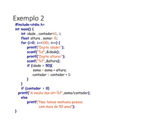 Exemplo 2
#include<stdio.h>
int main() {
int idade , contador=0, i;
float altura , soma= 0;
for (i=0; i<=100; i++) {
printf("Digite idade=");
scanf("%d",&idade);
printf("Digite altura=");
scanf("%f",&altura);
if (idade > 50){
soma = soma + altura;
contador = contador + 1;
}
}
if (contador > 0)
printf("A media das alt=%f",soma/contador);
else
printf("Nao temos nenhuma pessoa
com mais de 50 anos");
}
 