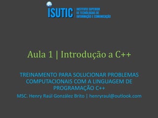 Aula 1 | Introdução a C++
TREINAMENTO PARA SOLUCIONAR PROBLEMAS
COMPUTACIONAIS COM A LINGUAGEM DE
PROGRAMAÇÃO C++
MSC. Henry Raúl González Brito | henryraul@outlook.com
 