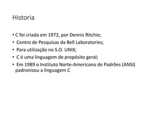 Historia
• C foi criada em 1972, por Dennis Ritchie;
• Centro de Pesquisas da Bell Laboratories;
• Para utilização no S.O. UNIX;
• C é uma linguagem de propósito geral;
• Em 1989 o Instituto Norte-Americano de Padrões (ANSI)
padronizou a linguagem C
 