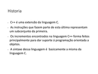 Historia
• C++ é uma extensão da linguagem C.
• As instruções que fazem parte de esta última representam
um subconjunto da primeira.
• Os incrementos encontrados na linguagem C++ forma feitos
principalmente para dar suporte á programação orientada a
objetos.
• A sintaxe dessa linguagem é basicamente a misma da
linguagem C.
 