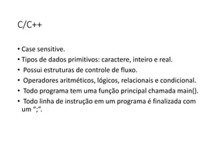 C/C++
• Case sensitive.
• Tipos de dados primitivos: caractere, inteiro e real.
• Possui estruturas de controle de fluxo.
• Operadores aritméticos, lógicos, relacionais e condicional.
• Todo programa tem uma função principal chamada main().
• Todo linha de instrução em um programa é finalizada com
um “;”.
 