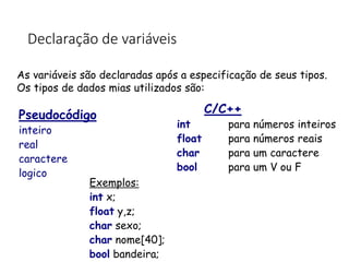 Declaração de variáveis
As variáveis são declaradas após a especificação de seus tipos.
Os tipos de dados mias utilizados são:
Exemplos:
int x;
float y,z;
char sexo;
char nome[40];
bool bandeira;
Pseudocódigo
inteiro
real
caractere
logico
C/C++
int para números inteiros
float para números reais
char para um caractere
bool para um V ou F
 