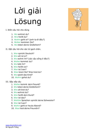 www.deutschtnt.com
Mr NguyễnThắng
Lời giải
Lösung
I. Điền câu hỏi cho đúng
1. Wo wohnst du?
2. Wie heißt du?
3. Wohin geht er? (anh ta đi đâu?)
4. Woher kommen Sie?
5. Wo leben deine Großeltern?
II. Đặt câu hỏi cho các từ gạch chân.
1. Wer spricht Deutsch?
2. Wie alt ist er?
3. Wo wohnt ihr? (các cậu sống ở đâu?)
4. Woher kommst du?
5. Wo lebt ihr?
6. Wie heißt sie?
7. Wer ist Ivan?
8. Was lesen Sie? Was liest du?
9. Wo spielt das Kind?
10. Wohin gehst du?
III. Sắp xếp câu
1. Woher kommt dein Freund?
2. Wo leben deine Großeltern?
3. Wie alt bist du?
4. Wo wohnst du?
5. Wie heißt dein Hund?
6. Wer ist das?
7. Welche Sprachen spricht deine Schwester?
8. Wer ist Ivan?
9. Wohin geht er heute Abend?
10. Was liest deine Freundin?
 
