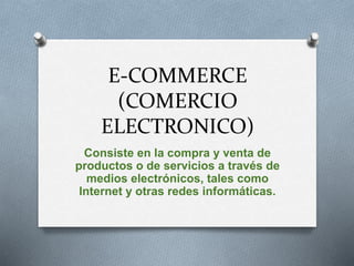 E-COMMERCE
(COMERCIO
ELECTRONICO)
Consiste en la compra y venta de
productos o de servicios a través de
medios electrónicos, tales como
Internet y otras redes informáticas.
 