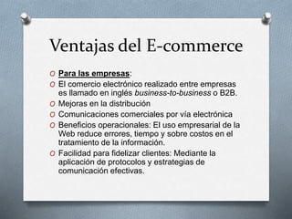 Ventajas del E-commerce
O Para las empresas:
O El comercio electrónico realizado entre empresas
es llamado en inglés business-to-business o B2B.
O Mejoras en la distribución
O Comunicaciones comerciales por vía electrónica
O Beneficios operacionales: El uso empresarial de la
Web reduce errores, tiempo y sobre costos en el
tratamiento de la información.
O Facilidad para fidelizar clientes: Mediante la
aplicación de protocolos y estrategias de
comunicación efectivas.
 