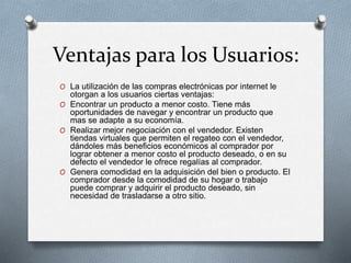 Ventajas para los Usuarios:
O La utilización de las compras electrónicas por internet le
otorgan a los usuarios ciertas ventajas:
O Encontrar un producto a menor costo. Tiene más
oportunidades de navegar y encontrar un producto que
mas se adapte a su economía.
O Realizar mejor negociación con el vendedor. Existen
tiendas virtuales que permiten el regateo con el vendedor,
dándoles más beneficios económicos al comprador por
lograr obtener a menor costo el producto deseado, o en su
defecto el vendedor le ofrece regalías al comprador.
O Genera comodidad en la adquisición del bien o producto. El
comprador desde la comodidad de su hogar o trabajo
puede comprar y adquirir el producto deseado, sin
necesidad de trasladarse a otro sitio.
 