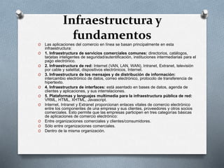 Infraestructura y
fundamentos
O Las aplicaciones del comercio en línea se basan principalmente en esta
infraestructura:
O 1. Infraestructura de servicios comerciales comunes: directorios, catálogos,
tarjetas inteligentes de seguridad/autentificación, instituciones intermediarias para el
pago electrónico.
O 2. Infraestructura de red: Internet (VAN, LAN, WAN), Intranet, Extranet, televisión
por cable y satelital, dispositivos electrónicos, Internet.
O 3. Infraestructura de los mensajes y de distribución de información:
intercambio electrónico de datos, correo electrónico, protocolo de transferencia de
hipertexto.
O 4. Infraestructura de interfaces: está asentado en bases de datos, agenda de
clientes y aplicaciones, y sus interrelaciones.
O 5. Plataformas y lenguajes multimedia para la infraestructura pública de red:
VRML, HTML, XHTML, Javascript.
O Internet, Intranet y Extranet proporcionan enlaces vitales de comercio electrónico
entre los componentes de una empresa y sus clientes, proveedores y otros socios
comerciales. Esto permite que las empresas participen en tres categorías básicas
de aplicaciones de comercio electrónico:
O Entre organizaciones comerciales y clientes/consumidores.
O Sólo entre organizaciones comerciales.
O Dentro de la misma organización.
 