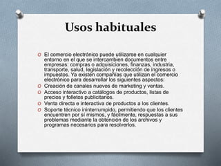 Usos habituales
O El comercio electrónico puede utilizarse en cualquier
entorno en el que se intercambien documentos entre
empresas: compras o adquisiciones, finanzas, industria,
transporte, salud, legislación y recolección de ingresos o
impuestos. Ya existen compañías que utilizan el comercio
electrónico para desarrollar los siguientes aspectos:
O Creación de canales nuevos de marketing y ventas.
O Acceso interactivo a catálogos de productos, listas de
precios y folletos publicitarios.
O Venta directa e interactiva de productos a los clientes.
O Soporte técnico ininterrumpido, permitiendo que los clientes
encuentren por sí mismos, y fácilmente, respuestas a sus
problemas mediante la obtención de los archivos y
programas necesarios para resolverlos.
 