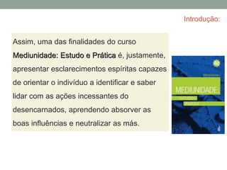 Introdução:
Assim, uma das finalidades do curso
Mediunidade: Estudo e Prática é, justamente,
apresentar esclarecimentos espíritas capazes
de orientar o indivíduo a identificar e saber
lidar com as ações incessantes do
desencarnados, aprendendo absorver as
boas influências e neutralizar as más.
 