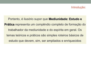 Introdução:
Portanto, é ilusório supor que Mediunidade: Estudo e
Prática representa um compêndio completo de formação do
trabalhador da mediunidade e do espírita em geral. Os
temas teóricos e práticos são simples roteiros básicos de
estudo que devem, sim, ser ampliados e enriquecidos
 