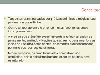 Conceitos:
• Tais cultos eram marcados por práticas anímicas e mágicas que
perduraram por milênios.
• Com o tempo, aprende e entende muitos fenômenos antes
incompreensíveis.
• À medida que o Espírito evolui, aprende a refinar as ondas do
pensamento, emitindo vibrações que atraem o pensamento e as
ideias de Espíritos semelhantes, encarnados e desencarnados,
por meio dos recursos da sintonia.
• Nesse processo, as suas faculdades perceptivas são
ampliadas, pois o psiquismo humano encontra-se mais bem
estruturado.
 