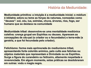 História da Mediunidade:
Mediunidade primitiva: a intuição é a mediunidade inicial; o médium
é idólatra; adora ou teme as forças da natureza, nomeadas como
“deuses”: sol, céu, lua, estrelas, chuva, árvores, rios, fogo, ser
humano que se destaca na comunidade
Mediunidade tribal: desenvolve-se uma mentalidade mediúnica
coletiva: crença grupal em Espíritos ou deuses. Aparecem as
concepções de céu-pai (o criador ou o fecundador) e terra-mãe (a
geratriz, a que foi fecundada pelo criador).
Fetichismo: forma mais aprimorada do mediunismo tribal,
apresentando forte colorido anímico, pelo culto aos fetiches ou
objetos materiais que representam a Divindade ou os Espíritos.
Surge a figura do curandeiro ou feiticeiro, altamente respeitada e
reverenciada. Em algum momento, estas práticas se desdobraram
em outras: vodu e magia negra.
 