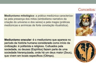 Conceitos:
Mediunismo mitológico: a prática mediúnica caracteriza-
se pela presença dos mitos (simbolismo narrativo da
criação do universo e dos seres) e pela magia (práticas
mediúnicas e anímicas de forte conotação ritualística).
Mediunismo oracular: é o mediunismo que aparece no
período da história humana considerado como início da
civilização: é politeísta e religioso. Cultuados pela
sociedade, os deuses (Espíritos) fazem parte de uma
sociedade hierarquizada, onde há um deus maior (Zeus),
que vivem em locais específicos (Olimpo).
 