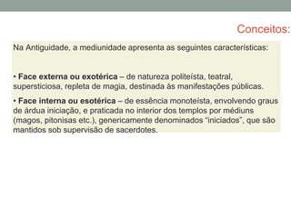 Conceitos:
Na Antiguidade, a mediunidade apresenta as seguintes características:
• Face externa ou exotérica – de natureza politeísta, teatral,
supersticiosa, repleta de magia, destinada às manifestações públicas.
• Face interna ou esotérica – de essência monoteísta, envolvendo graus
de árdua iniciação, e praticada no interior dos templos por médiuns
(magos, pitonisas etc.), genericamente denominados “iniciados”, que são
mantidos sob supervisão de sacerdotes.
 
