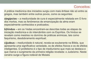 Conceitos:
A prática mediúnica dos iniciados surgiu com mais ênfase não só entre os
gregos, mas também entre outros povos, como os seguintes:
a)egípcios – a mediunidade de cura é especialmente relatada em O livro
dos mortos, mas os fenômenos de emancipação da alma eram
especialmente conhecidos e praticados;
b)hindus – em os Vedas encontram-se descritas todas as etapas da
iniciação mediúnica e do intercâmbio com os Espíritos. Os hindus se
revelam como mestres no domínio de práticas anímicas, tais como
faquirismo, desdobramento espiritual;
c)judeus – mediunidade é natural, revela-se exuberante na Bíblia, que
apresenta uma significativa variedade, os de efeitos físicos e os de efeitos
inteligentes. O profetismo é o tipo de mediunismo que mais se destaca e
que marca o surgimento da primeira religião revelada: o Judaísmo. Neste
cenário surge a figura notável de Moisés
 
