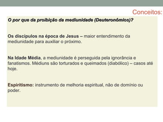 Conceitos:
O por que da proibição da mediunidade (Deuteronômios)?
Os discípulos na época de Jesus – maior entendimento da
mediunidade para auxiliar o próximo.
Na Idade Média, a mediunidade é perseguida pela ignorância e
fanatismos. Médiuns são torturados e queimados (diabólico) – casos até
hoje.
Espiritismo: instrumento de melhoria espiritual, não de domínio ou
poder.
 