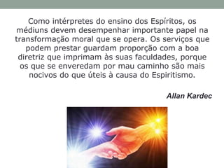 Como intérpretes do ensino dos Espíritos, os
médiuns devem desempenhar importante papel na
transformação moral que se opera. Os serviços que
podem prestar guardam proporção com a boa
diretriz que imprimam às suas faculdades, porque
os que se enveredam por mau caminho são mais
nocivos do que úteis à causa do Espiritismo.
Allan Kardec
 