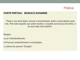 Prática:
PARTE PRÁTICA: BUSCAI E ACHAREIS
“Pedi e vos será dado; buscai e encontrareis; batei e será aberto para
vós. Pois todo aquele que pede recebe, e aquele que busca encontra, e
ao que bate será aberto”.
Etapas:
a.Ler individualmente;
b.Procurar entendimento e conclusões.
c.Leitura do poema “Oração”.
 