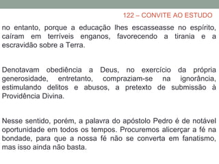 122 – CONVITE AO ESTUDO
no entanto, porque a educação lhes escasseasse no espírito,
caíram em terríveis enganos, favorecendo a tirania e a
escravidão sobre a Terra.
Denotavam obediência a Deus, no exercício da própria
generosidade, entretanto, compraziam-se na ignorância,
estimulando delitos e abusos, a pretexto de submissão à
Providência Divina.
Nesse sentido, porém, a palavra do apóstolo Pedro é de notável
oportunidade em todos os tempos. Procuremos alicerçar a fé na
bondade, para que a nossa fé não se converta em fanatismo,
mas isso ainda não basta.
 