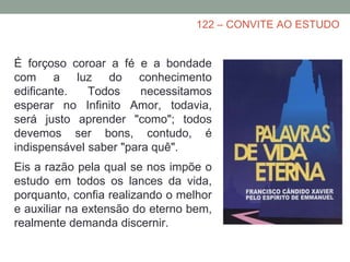 122 – CONVITE AO ESTUDO
É forçoso coroar a fé e a bondade
com a luz do conhecimento
edificante. Todos necessitamos
esperar no Infinito Amor, todavia,
será justo aprender "como"; todos
devemos ser bons, contudo, é
indispensável saber "para quê".
Eis a razão pela qual se nos impõe o
estudo em todos os lances da vida,
porquanto, confia realizando o melhor
e auxiliar na extensão do eterno bem,
realmente demanda discernir.
 