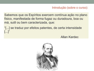 Introdução (sobre o curso):
Sabemos que os Espíritos exercem contínua ação no plano
físico, manifestada de forma fugaz ou duradoura, boa ou
má, sutil ou bem caracterizada, que:
“[...] se traduz por efeitos patentes, de certa intensidade
[...]”
Allan Kardec
 