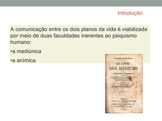 Introdução:
A comunicação entre os dois planos da vida é viabilizada
por meio de duas faculdades inerentes ao psiquismo
humano:
•a mediúnica
•a anímica
 