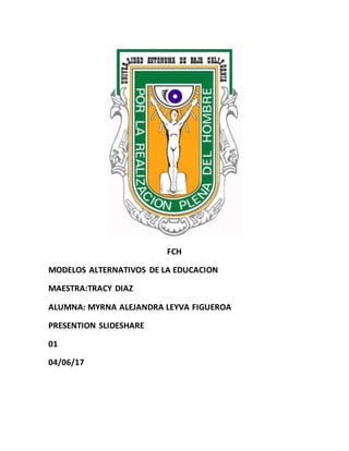 FCH
MODELOS ALTERNATIVOS DE LA EDUCACION
MAESTRA:TRACY DIAZ
ALUMNA: MYRNA ALEJANDRA LEYVA FIGUEROA
PRESENTION SLIDESHARE
01
04/06/17
 