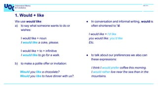 1. Would + like
We use would like:
a) to say what someone wants to do or
wishes:
I would like + noun
I would like a coke, please.
I would like + to + infinitive
I would like to go for a walk.
b) to make a polite offer or invitation:
Would you like a chocolate?
Would you like to have dinner with us?
● In conversation and informal writing, would is
often shortened to ’d:
I would like = I’d like
you would like: you’d like
Etc.
● to talk about our preferences we also can
these expressions:
I think I would prefer coffee this morning.
I would rather live near the sea than in the
mountains.
 