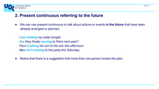 2. Present continuous referring to the future
● We can use present continuous to talk about actions or events in the future that have been
already arranged or planned.
I am visiting my sister tonight.
Are they finally moving to Paris next year?
Paul is taking his son to the zoo this afternoon.
Max isn’t coming to the party this Saturday.
● Notice that there is a suggestion that more than one person knows the plan.
 