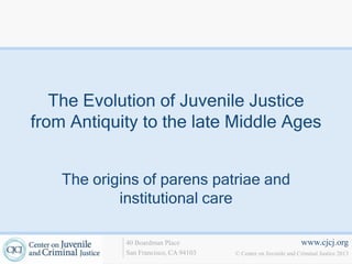 www.cjcj.org
© Center on Juvenile and Criminal Justice 2013
40 Boardman Place
San Francisco, CA 94103
The Evolution of Juvenile Justice
from Antiquity to the late Middle Ages
The origins of parens patriae and
institutional care
 