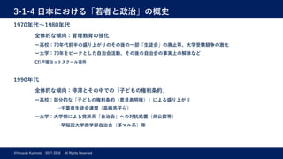 3-1-4 ⽇本における「若者と政治」の概史
©Hiroyuki Kurimoto 2017-2018 All Rights Reserved
1970年代〜1980年代
全体的な傾向：管理教育の強化
ー⾼校：70年代前半の盛り上がりのその後の⼀部「⽣徒会」の廃⽌等、⼤学受験競争の激化
ー⼤学：70年をピークとした⾃治会活動、その後の⾃治会の事実上の解体など
Cf)⼾塚ヨットスクール事件
1990年代
全体的な傾向：停滞とその中での「⼦どもの権利条約」
ー⾼校：部分的な「⼦どもの権利条約（意⾒表明権）」による盛り上がり
→千葉県⽣徒会連盟（⾼橋亮平ら）
ー⼤学：⼤学側による党派系「⾃治会」への対抗処置（⾮公認等）
→早稲⽥⼤学商学部⾃治会（⾰マル系）等
 