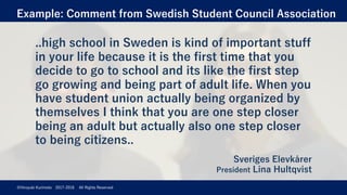 Example: Comment from Swedish Student Council Association
©Hiroyuki Kurimoto 2017-2018 All Rights Reserved
..high school in Sweden is kind of important stuff
in your life because it is the first time that you
decide to go to school and its like the first step
go growing and being part of adult life. When you
have student union actually being organized by
themselves I think that you are one step closer
being an adult but actually also one step closer
to being citizens..
Sveriges Elevkårer
President Lina Hultqvist
 