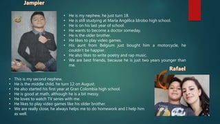 • He is my nephew, he just turn 18.
• He is still studying at María Angélica Idrobo high school.
• He is on his last year of school.
• He wants to become a doctor someday.
• He is the older brother.
• He likes to play video games.
• His aunt from Belgium just bought him a motorcycle, he
couldn't be happier.
• He also likes to write poetry and rap music.
• We are best friends, because he is just two years younger than
me.
• This is my second nephew.
• He is the middle child, he turn 12 on August.
• He also started his first year at Gran Colombia high school.
• He is good at math, although he is a bit messy.
• He loves to watch TV series with me.
• He likes to play video games like his older brother.
• We are really close, he always helps me to do homework and I help him
as well.
 